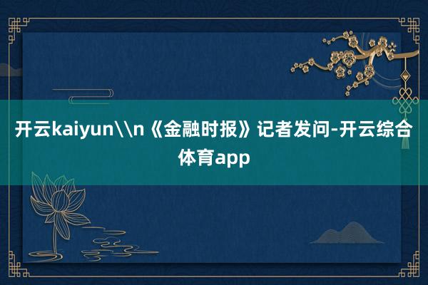 开云kaiyun\n《金融时报》记者发问-开云综合体育app