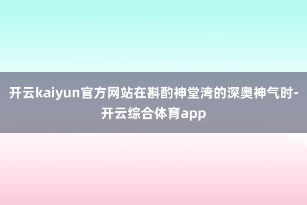 开云kaiyun官方网站在斟酌神堂湾的深奥神气时-开云综合体育app