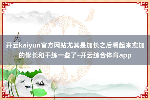 开云kaiyun官方网站尤其是加长之后看起来愈加的修长和干练一些了-开云综合体育app