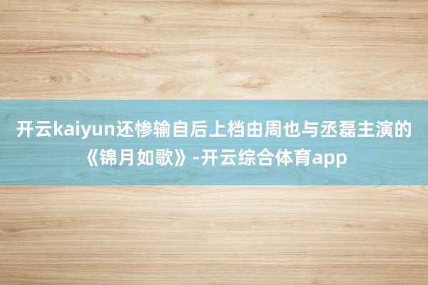 开云kaiyun还惨输自后上档由周也与丞磊主演的《锦月如歌》